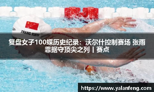复盘女子100蝶历史纪录：沃尔什控制赛场 张雨霏据守顶尖之列丨赛点
